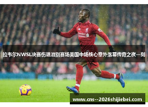 拉韦尔NWSL决赛伤退泪别赛场美国中场核心意外落幕传奇之夜一刻 拉韦尔NWSL决赛伤退泪别赛场美国中场核心意外落幕传奇之夜一刻