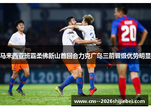 马来西亚班霸柔佛新山首回合力克广岛三箭晋级优势明显 马来西亚班霸柔佛新山首回合力克广岛三箭晋级优势明显
